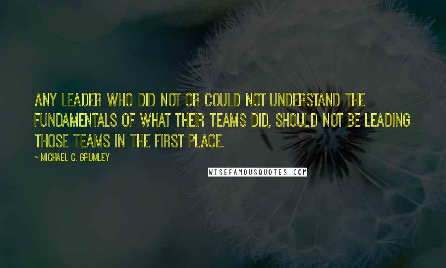 Michael C. Grumley Quotes: any leader who did not or could not understand the fundamentals of what their teams did, should not be leading those teams in the first place.