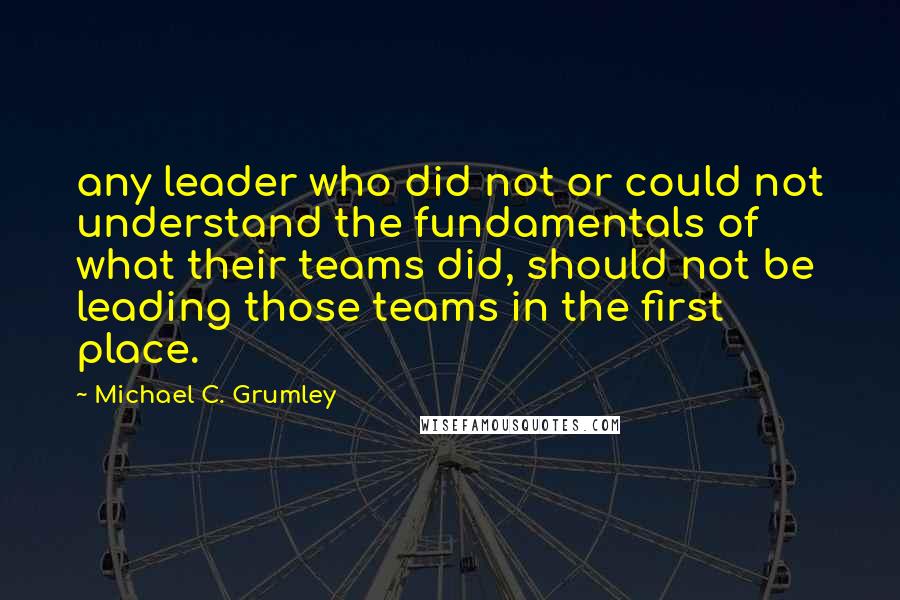 Michael C. Grumley Quotes: any leader who did not or could not understand the fundamentals of what their teams did, should not be leading those teams in the first place.