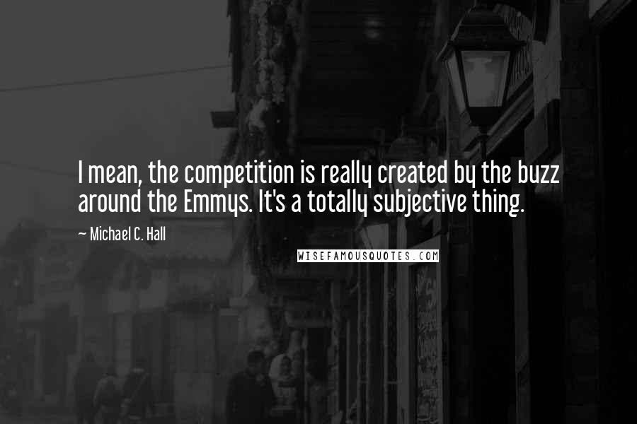 Michael C. Hall Quotes: I mean, the competition is really created by the buzz around the Emmys. It's a totally subjective thing.
