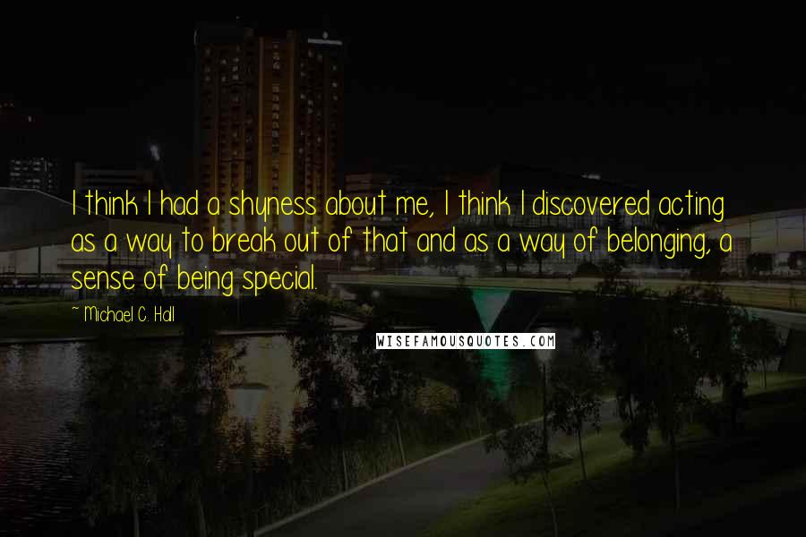 Michael C. Hall Quotes: I think I had a shyness about me, I think I discovered acting as a way to break out of that and as a way of belonging, a sense of being special.