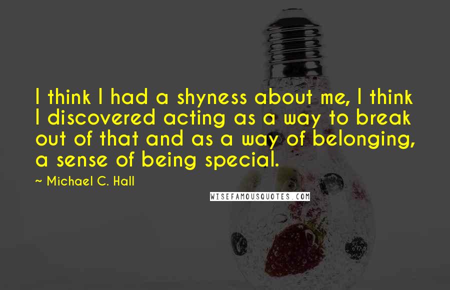 Michael C. Hall Quotes: I think I had a shyness about me, I think I discovered acting as a way to break out of that and as a way of belonging, a sense of being special.