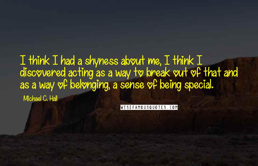 Michael C. Hall Quotes: I think I had a shyness about me, I think I discovered acting as a way to break out of that and as a way of belonging, a sense of being special.