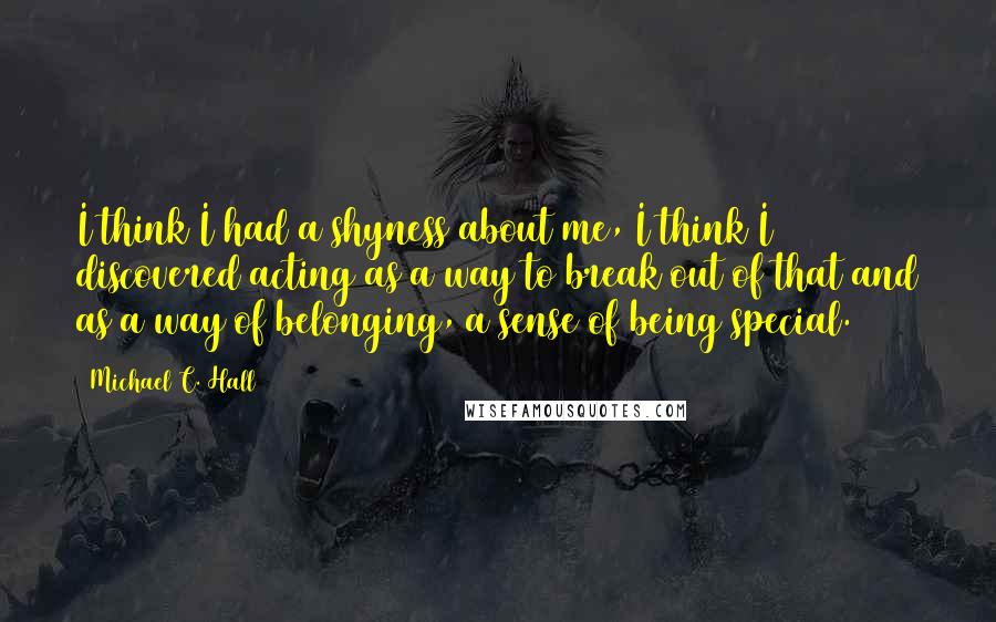 Michael C. Hall Quotes: I think I had a shyness about me, I think I discovered acting as a way to break out of that and as a way of belonging, a sense of being special.