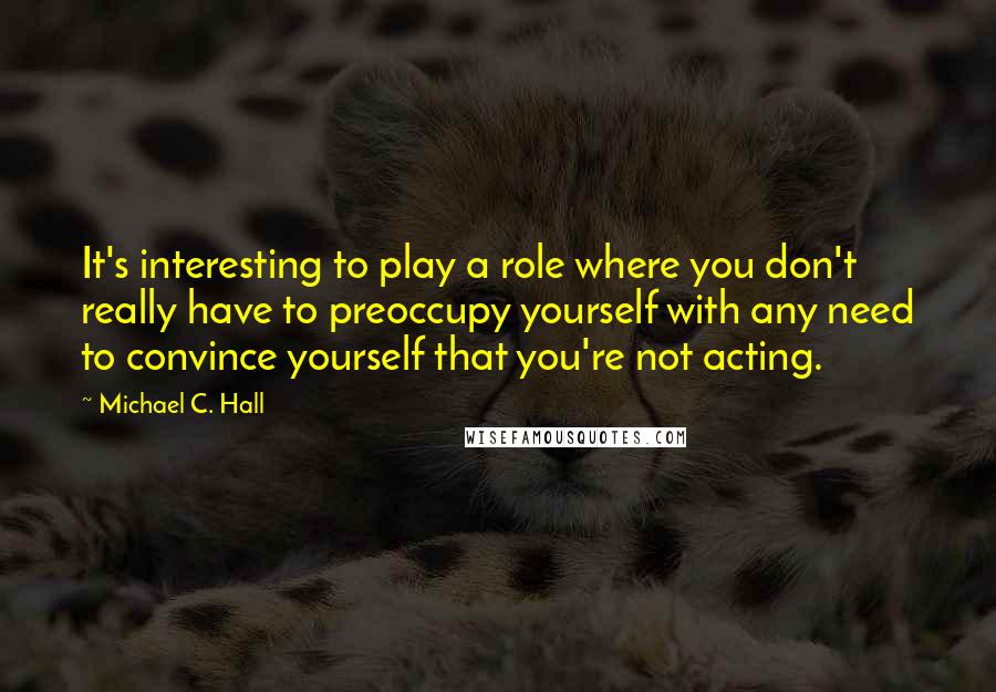 Michael C. Hall Quotes: It's interesting to play a role where you don't really have to preoccupy yourself with any need to convince yourself that you're not acting.