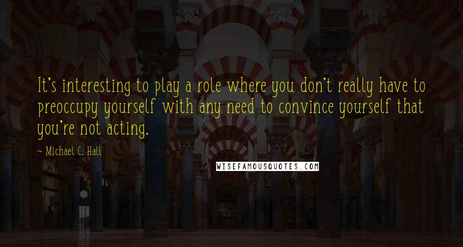 Michael C. Hall Quotes: It's interesting to play a role where you don't really have to preoccupy yourself with any need to convince yourself that you're not acting.