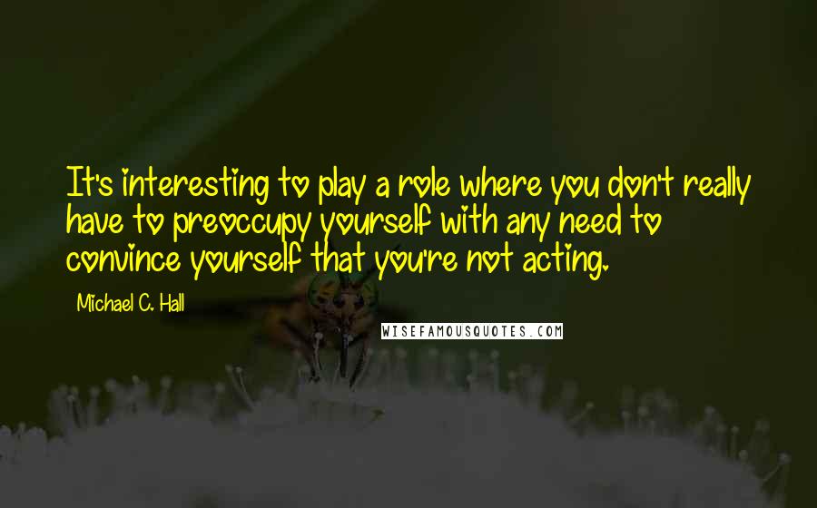 Michael C. Hall Quotes: It's interesting to play a role where you don't really have to preoccupy yourself with any need to convince yourself that you're not acting.