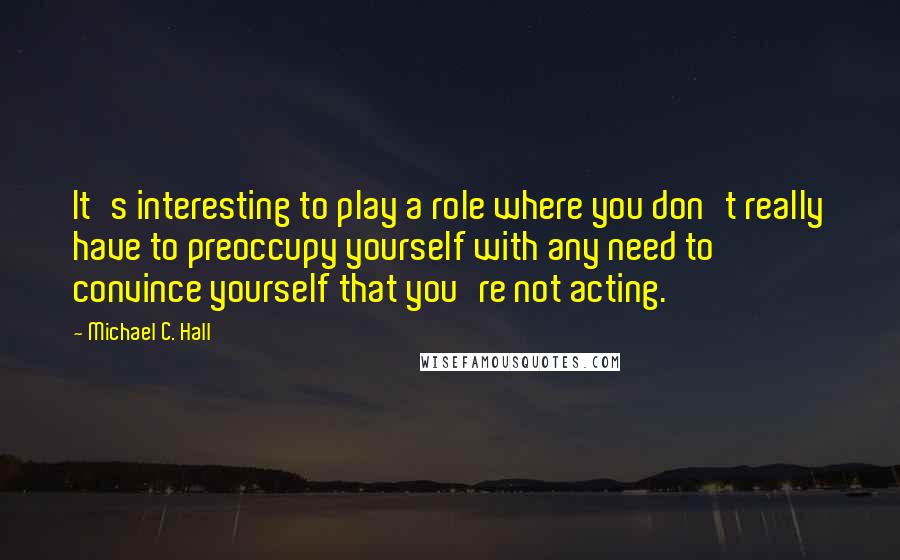 Michael C. Hall Quotes: It's interesting to play a role where you don't really have to preoccupy yourself with any need to convince yourself that you're not acting.