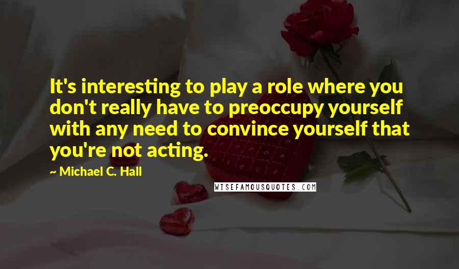 Michael C. Hall Quotes: It's interesting to play a role where you don't really have to preoccupy yourself with any need to convince yourself that you're not acting.