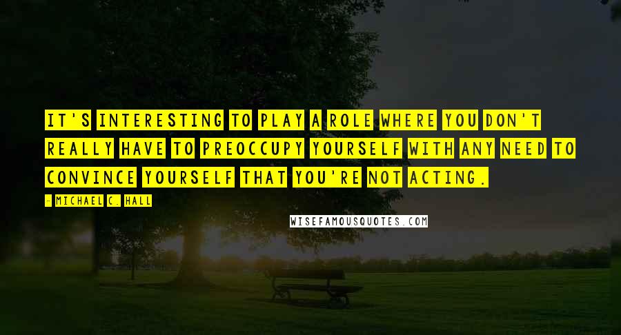 Michael C. Hall Quotes: It's interesting to play a role where you don't really have to preoccupy yourself with any need to convince yourself that you're not acting.