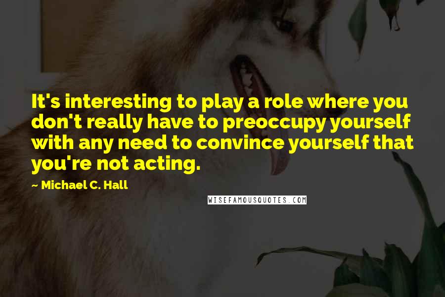 Michael C. Hall Quotes: It's interesting to play a role where you don't really have to preoccupy yourself with any need to convince yourself that you're not acting.