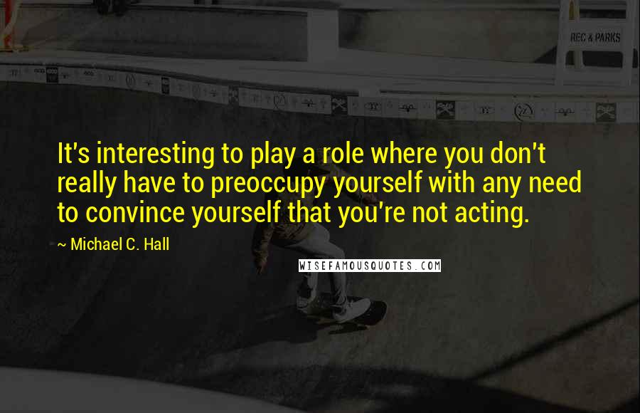 Michael C. Hall Quotes: It's interesting to play a role where you don't really have to preoccupy yourself with any need to convince yourself that you're not acting.