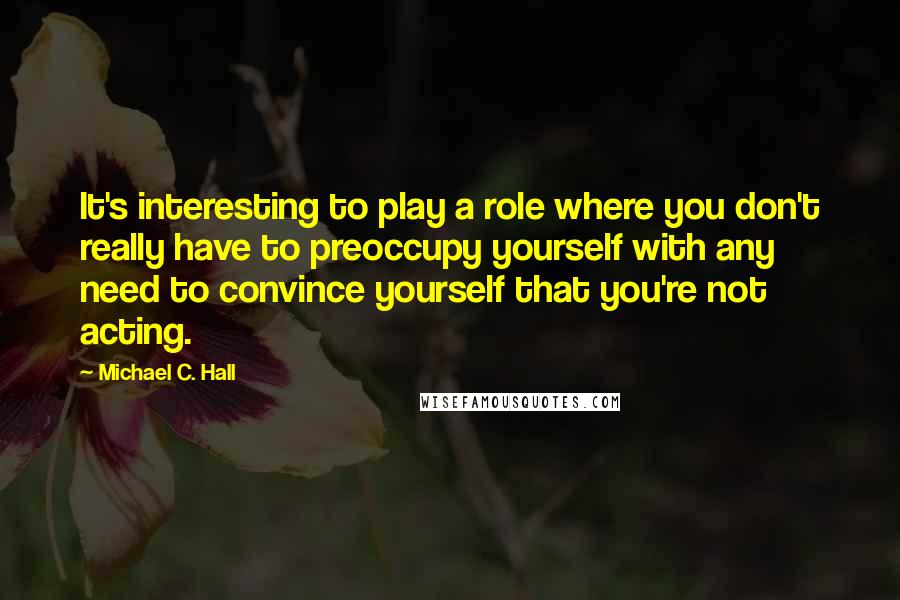 Michael C. Hall Quotes: It's interesting to play a role where you don't really have to preoccupy yourself with any need to convince yourself that you're not acting.