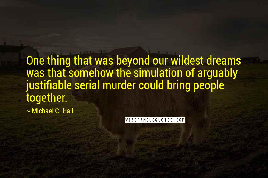 Michael C. Hall Quotes: One thing that was beyond our wildest dreams was that somehow the simulation of arguably justifiable serial murder could bring people together.