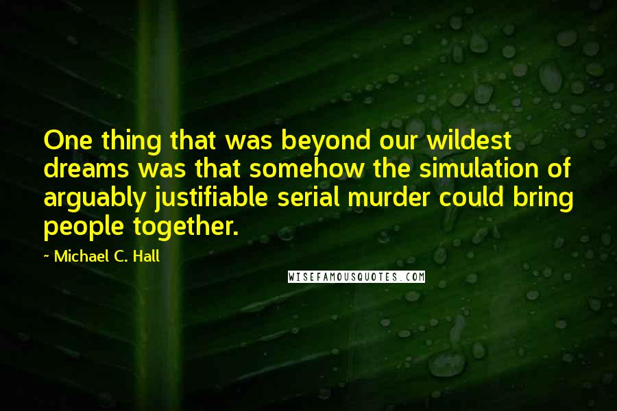 Michael C. Hall Quotes: One thing that was beyond our wildest dreams was that somehow the simulation of arguably justifiable serial murder could bring people together.