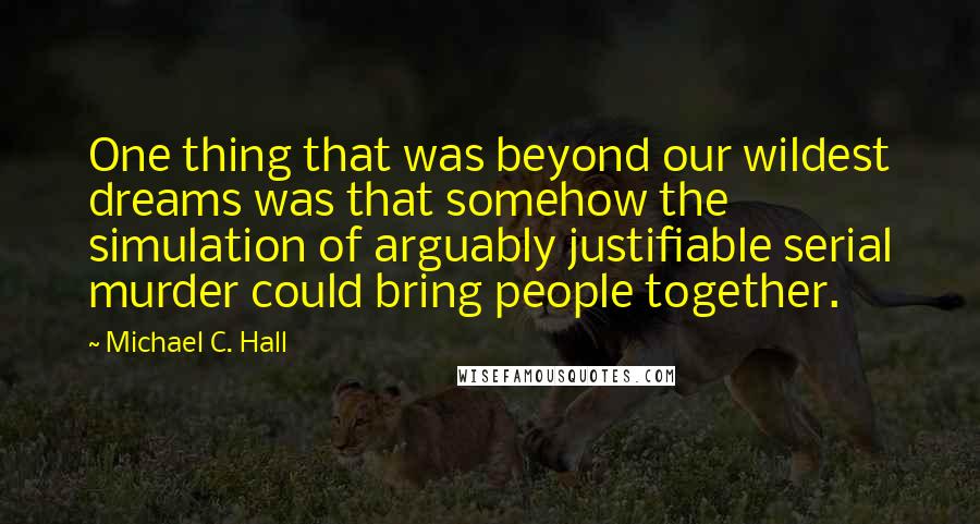 Michael C. Hall Quotes: One thing that was beyond our wildest dreams was that somehow the simulation of arguably justifiable serial murder could bring people together.