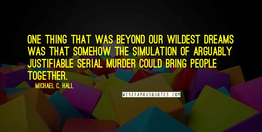 Michael C. Hall Quotes: One thing that was beyond our wildest dreams was that somehow the simulation of arguably justifiable serial murder could bring people together.