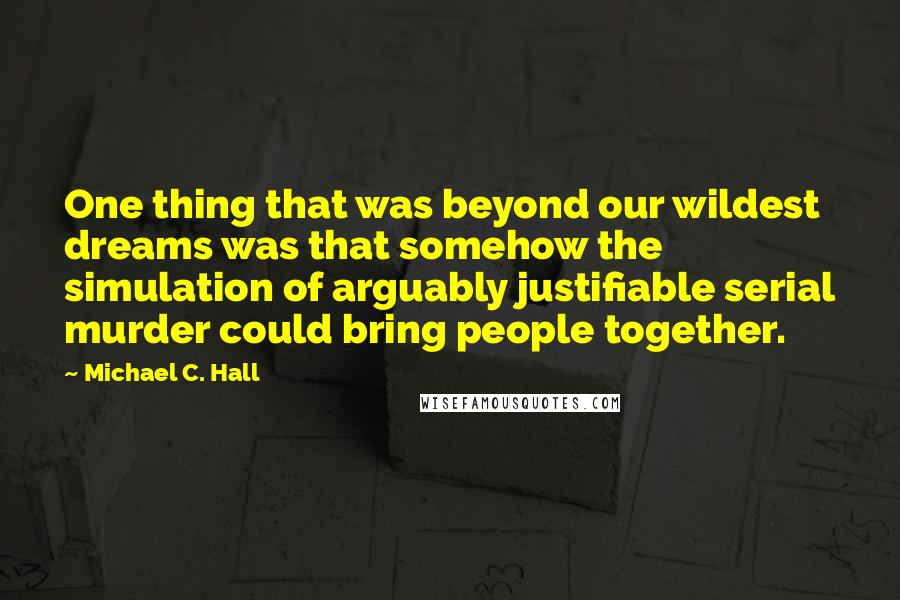 Michael C. Hall Quotes: One thing that was beyond our wildest dreams was that somehow the simulation of arguably justifiable serial murder could bring people together.