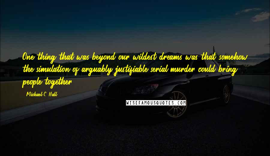 Michael C. Hall Quotes: One thing that was beyond our wildest dreams was that somehow the simulation of arguably justifiable serial murder could bring people together.