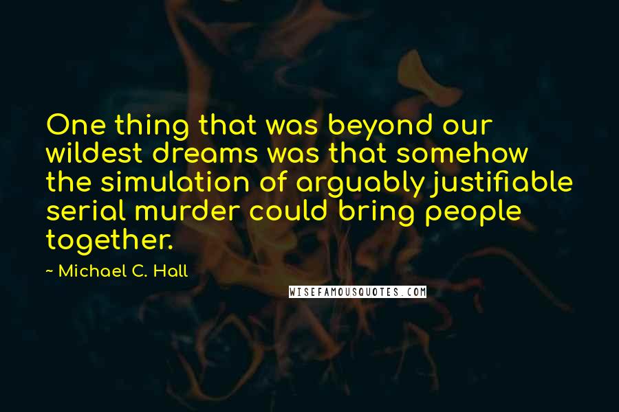 Michael C. Hall Quotes: One thing that was beyond our wildest dreams was that somehow the simulation of arguably justifiable serial murder could bring people together.