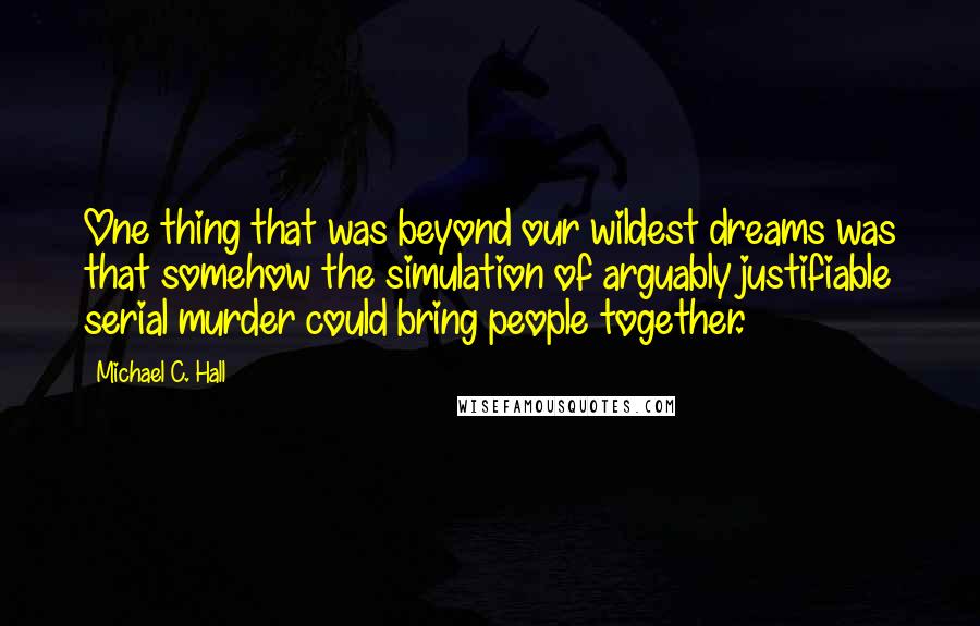 Michael C. Hall Quotes: One thing that was beyond our wildest dreams was that somehow the simulation of arguably justifiable serial murder could bring people together.