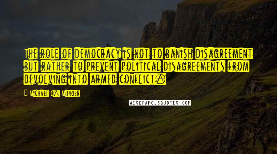 Michael C. Munger Quotes: The role of democracy is not to banish disagreement but rather to prevent political disagreements from devolving into armed conflict.