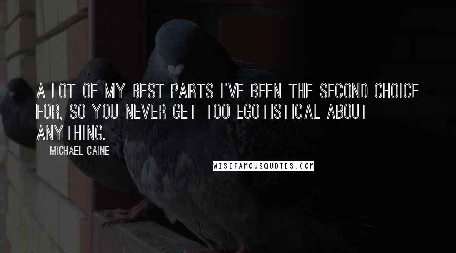Michael Caine Quotes: A lot of my best parts I've been the second choice for, so you never get too egotistical about anything.