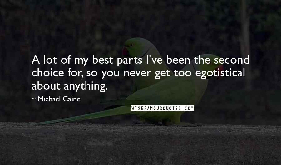 Michael Caine Quotes: A lot of my best parts I've been the second choice for, so you never get too egotistical about anything.