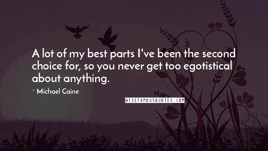 Michael Caine Quotes: A lot of my best parts I've been the second choice for, so you never get too egotistical about anything.