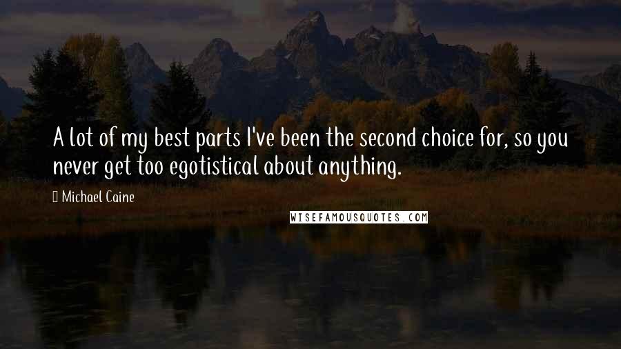 Michael Caine Quotes: A lot of my best parts I've been the second choice for, so you never get too egotistical about anything.