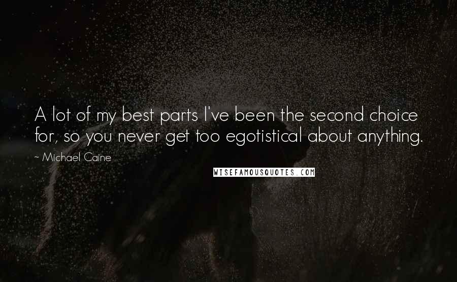 Michael Caine Quotes: A lot of my best parts I've been the second choice for, so you never get too egotistical about anything.
