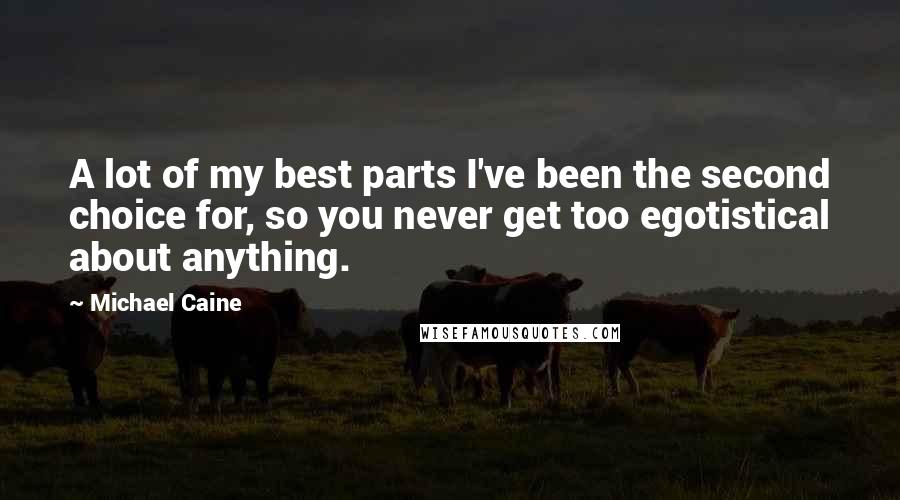Michael Caine Quotes: A lot of my best parts I've been the second choice for, so you never get too egotistical about anything.