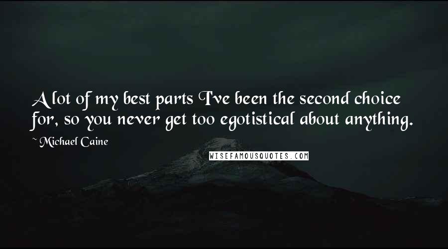 Michael Caine Quotes: A lot of my best parts I've been the second choice for, so you never get too egotistical about anything.