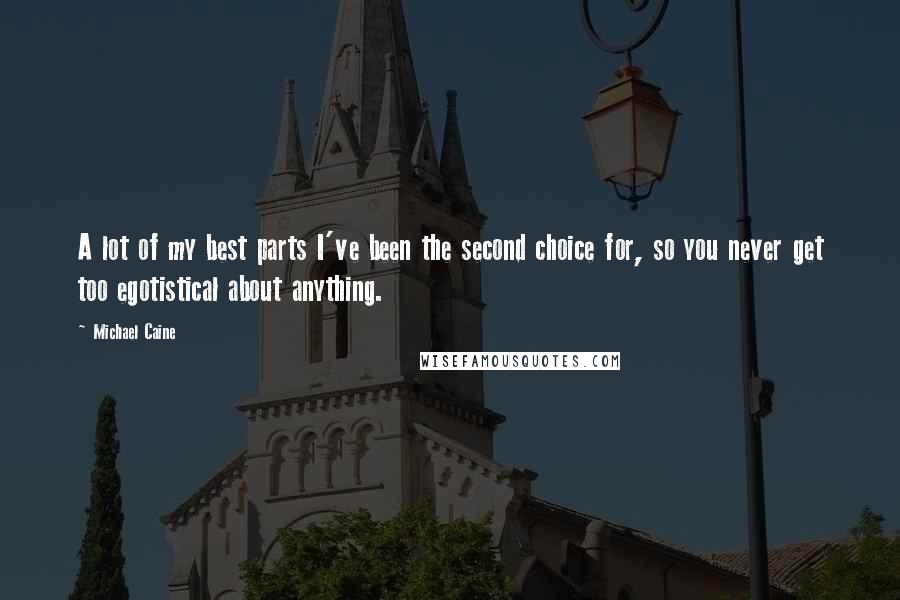 Michael Caine Quotes: A lot of my best parts I've been the second choice for, so you never get too egotistical about anything.