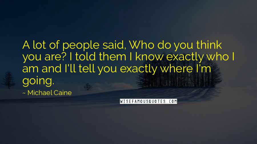 Michael Caine Quotes: A lot of people said, Who do you think you are? I told them I know exactly who I am and I'll tell you exactly where I'm going.