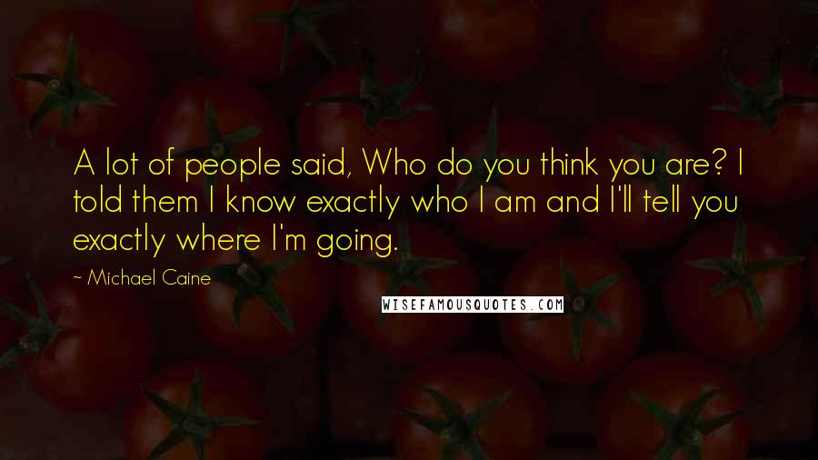 Michael Caine Quotes: A lot of people said, Who do you think you are? I told them I know exactly who I am and I'll tell you exactly where I'm going.