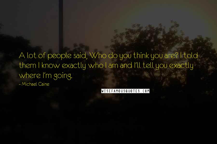 Michael Caine Quotes: A lot of people said, Who do you think you are? I told them I know exactly who I am and I'll tell you exactly where I'm going.