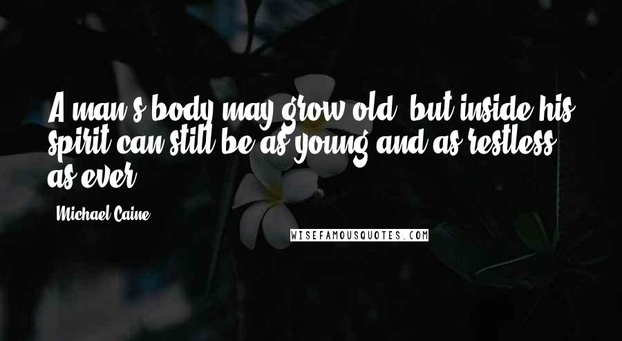 Michael Caine Quotes: A man's body may grow old, but inside his spirit can still be as young and as restless as ever.