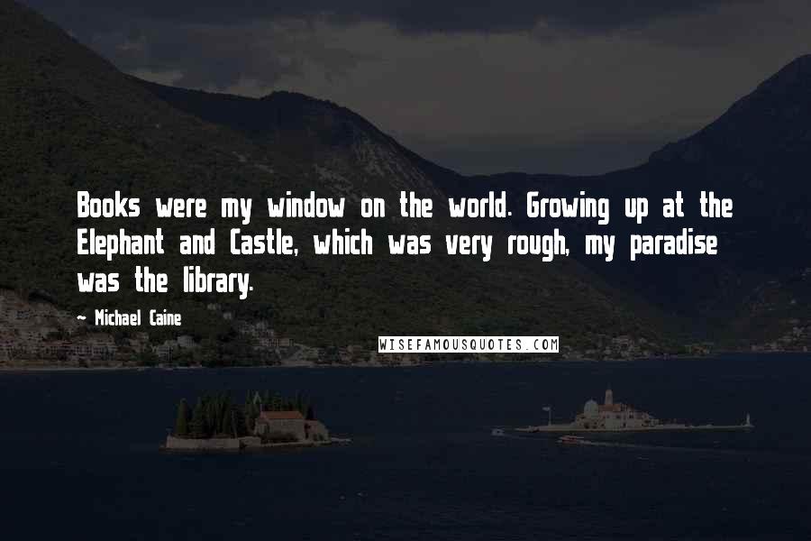 Michael Caine Quotes: Books were my window on the world. Growing up at the Elephant and Castle, which was very rough, my paradise was the library.