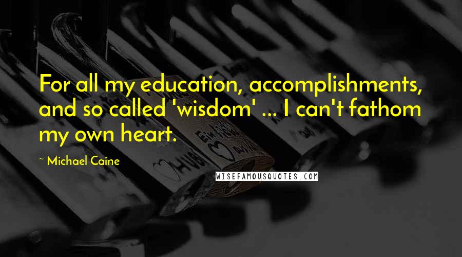 Michael Caine Quotes: For all my education, accomplishments, and so called 'wisdom' ... I can't fathom my own heart.
