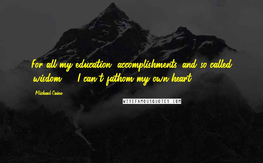 Michael Caine Quotes: For all my education, accomplishments, and so called 'wisdom' ... I can't fathom my own heart.