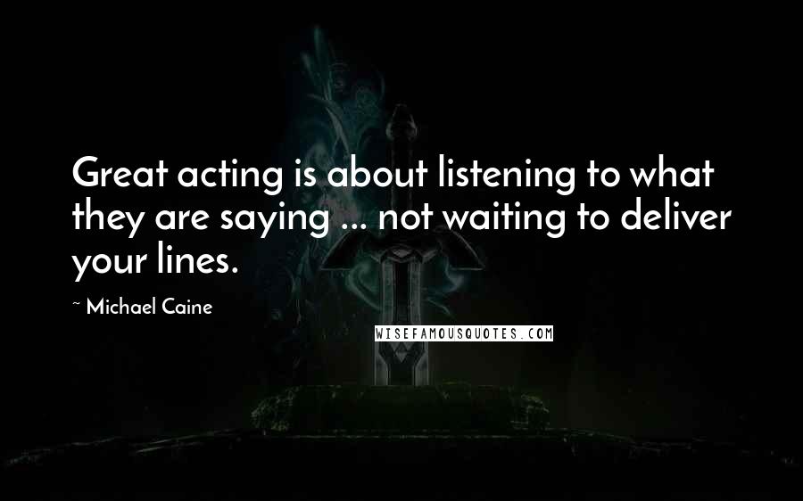 Michael Caine Quotes: Great acting is about listening to what they are saying ... not waiting to deliver your lines.