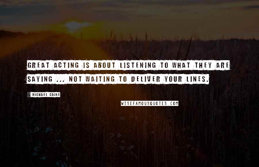 Michael Caine Quotes: Great acting is about listening to what they are saying ... not waiting to deliver your lines.