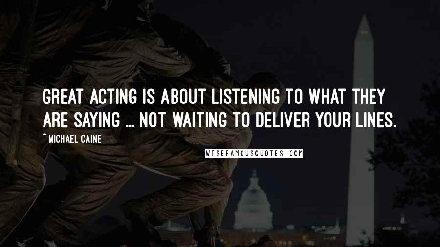 Michael Caine Quotes: Great acting is about listening to what they are saying ... not waiting to deliver your lines.