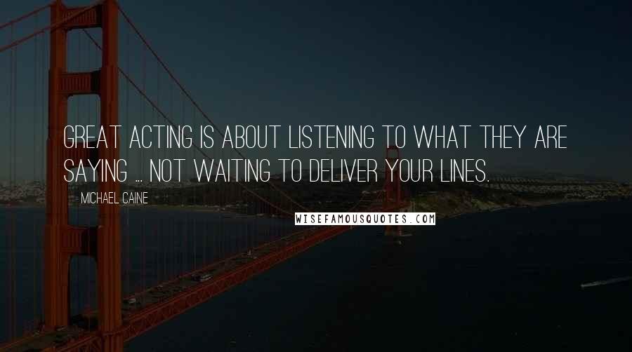 Michael Caine Quotes: Great acting is about listening to what they are saying ... not waiting to deliver your lines.