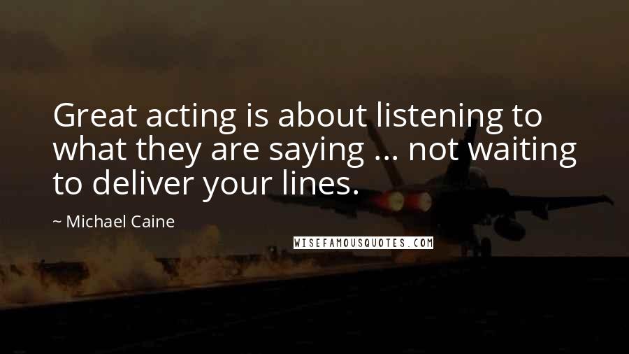 Michael Caine Quotes: Great acting is about listening to what they are saying ... not waiting to deliver your lines.