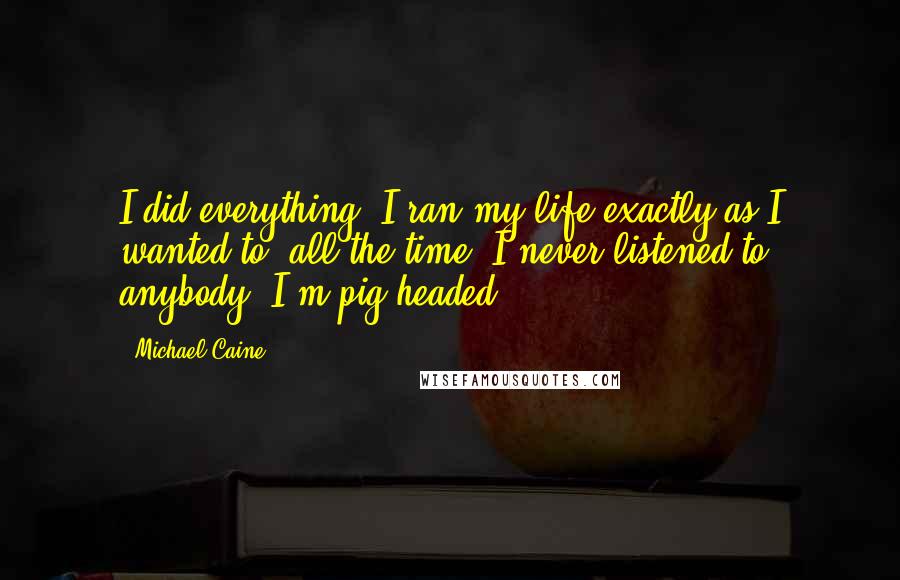 Michael Caine Quotes: I did everything. I ran my life exactly as I wanted to, all the time. I never listened to anybody. I'm pig-headed.