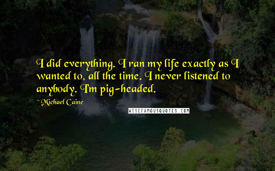 Michael Caine Quotes: I did everything. I ran my life exactly as I wanted to, all the time. I never listened to anybody. I'm pig-headed.