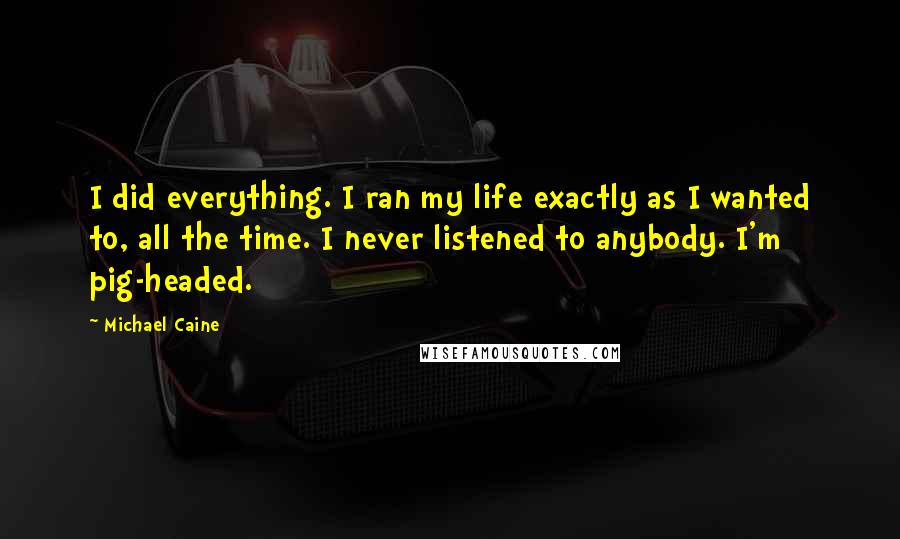 Michael Caine Quotes: I did everything. I ran my life exactly as I wanted to, all the time. I never listened to anybody. I'm pig-headed.