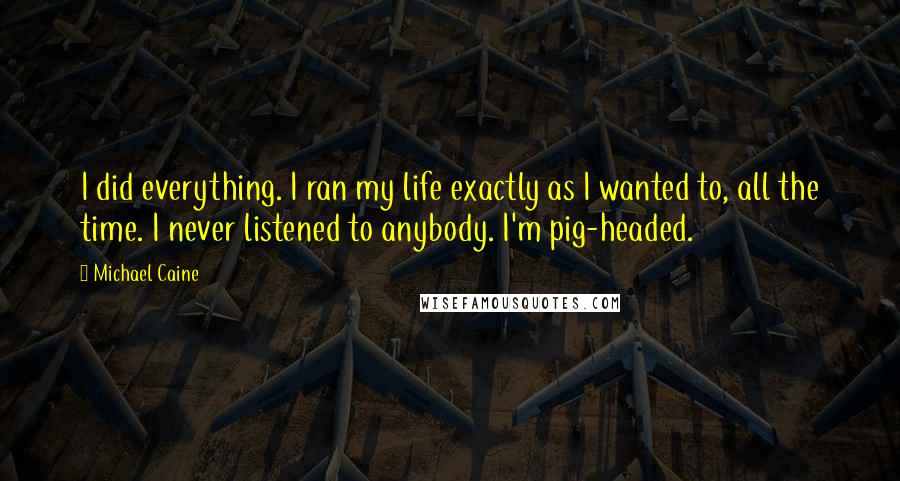 Michael Caine Quotes: I did everything. I ran my life exactly as I wanted to, all the time. I never listened to anybody. I'm pig-headed.