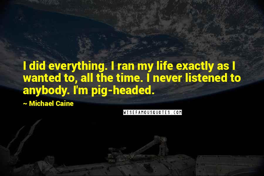 Michael Caine Quotes: I did everything. I ran my life exactly as I wanted to, all the time. I never listened to anybody. I'm pig-headed.